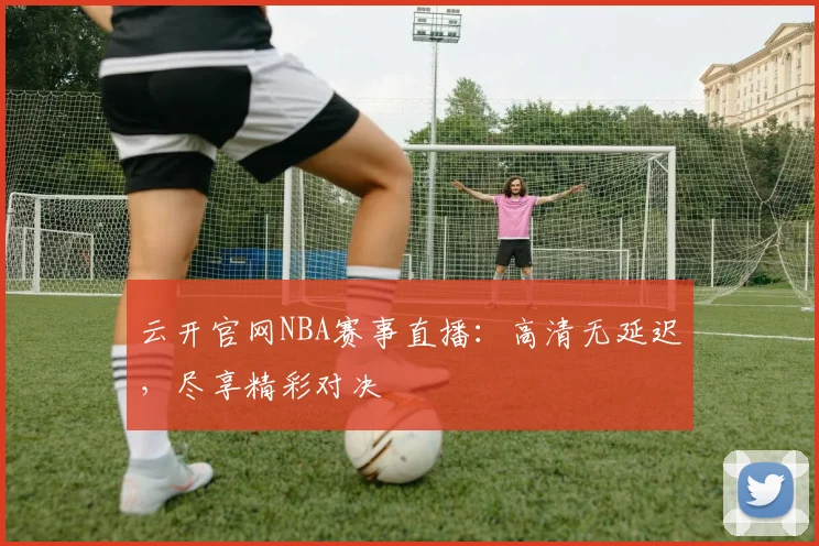 云开官网NBA赛事直播：高清无延迟，尽享精彩对决