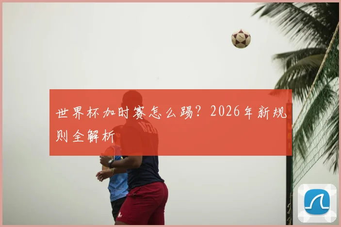 世界杯加时赛怎么踢？2026年新规则全解析